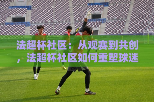法超杯社区:从观赛到共创,法超杯社区如何重塑球迷文化?法超杯社区新玩法🌴今晚靠谱最火娱乐网文字中文解说直播指南蓝光低水 法超杯社区:从观赛到共创,法超杯社区如何重塑球迷文化?法超杯社区新玩法🌴今晚靠谱最火娱乐网文字中文解说直播指南蓝光低水