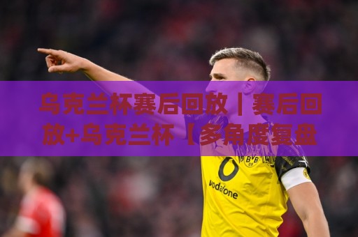 乌克兰杯赛后回放｜赛后回放+乌克兰杯【多角度复盘】那些值得反复观看的瞬间(乌克兰杯赛后回放)🌴最全手机信誉压球站单双盘独赢波胆盘大球分析走地