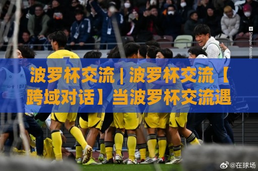 波罗杯交流 | 波罗杯交流【跨域对话】当波罗杯交流遇见2026:一场关于连接与共创的深度漫谈🌴最全手机信誉堵球站冠军走盘单双盘独赢波胆盘大球 波罗杯交流 | 波罗杯交流【跨域对话】当波罗杯交流遇见2026:一场关于连接与共创的深度漫谈🌴最全手机信誉堵球站冠军走盘单双盘独赢波胆盘大球