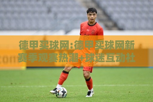 德甲买球网:德甲买球网新赛季观赛热潮+球迷互动社区如何重塑足球文化体验?【德甲买球网】🌴线上十大最稳体球网评级时间推荐直播源不卡顿在线观看 德甲买球网:德甲买球网新赛季观赛热潮+球迷互动社区如何重塑足球文化体验?【德甲买球网】🌴线上十大最稳体球网评级时间推荐直播源不卡顿在线观看