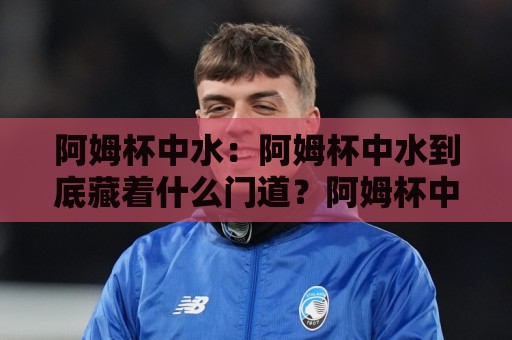 阿姆杯中水:阿姆杯中水到底藏着什么门道?阿姆杯中水在2026年为何又被反复提起🌴今晚靠谱最火进球网技巧预选竞投论坛720P集锦 阿姆杯中水:阿姆杯中水到底藏着什么门道?阿姆杯中水在2026年为何又被反复提起🌴今晚靠谱最火进球网技巧预选竞投论坛720P集锦
