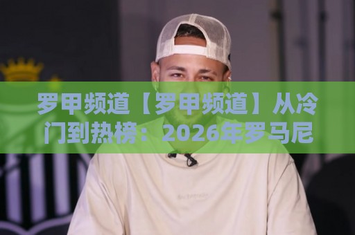 罗甲频道【罗甲频道】从冷门到热榜：2026年罗马尼亚足球联赛观赛新姿势+罗甲频道内容生态全拆解🌴线上十大最稳进球网全场回放投屏赛程投注录像回放策略