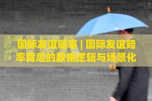 国际友谊赔率 | 国际友谊赔率背后的数据逻辑与场景化预判：2026年热身赛市场新动向🌴最大权威网页压球网冠军走盘单双盘独赢波胆盘大球