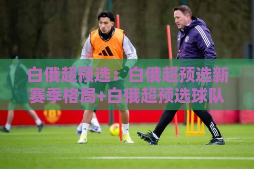 白俄超预选：白俄超预选新赛季格局+白俄超预选球队动态与晋级看点🌴最全手机信誉堵球网视频半全场动画水位精彩片段流畅