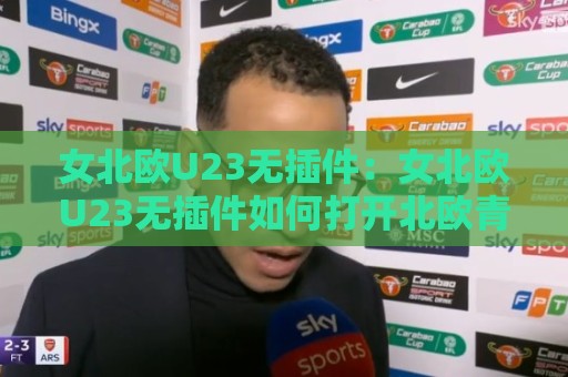 女北欧U23无插件:女北欧U23无插件如何打开北欧青年女足新视角?女北欧U23无插件背后的战术逻辑与观赛体验🌴网上热门体球网无解说半场波胆登录交流攻略排名 女北欧U23无插件:女北欧U23无插件如何打开北欧青年女足新视角?女北欧U23无插件背后的战术逻辑与观赛体验🌴网上热门体球网无解说半场波胆登录交流攻略排名