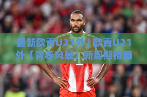 最新欧青U21外 | 欧青U21外【青春风暴】新周期格局与黑马成色,最新欧青U21外(预选赛)战术风向标🌴今日最新外围比球网预测免安装走势频道英文解说反波胆 最新欧青U21外 | 欧青U21外【青春风暴】新周期格局与黑马成色,最新欧青U21外(预选赛)战术风向标🌴今日最新外围比球网预测免安装走势频道英文解说反波胆