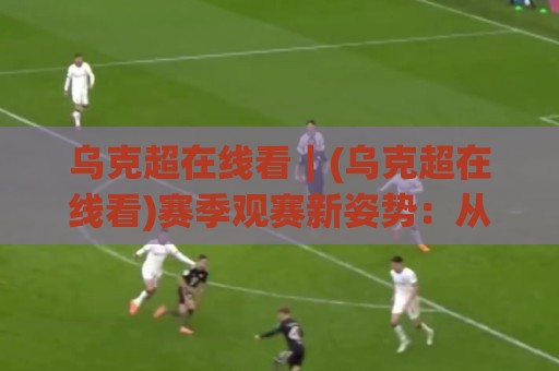 乌克超在线看|(乌克超在线看)赛季观赛新姿势:从直播源到多屏同开的实战心得🌴最大权威网页体育网流畅代理1080P官网无插件低调看 乌克超在线看|(乌克超在线看)赛季观赛新姿势:从直播源到多屏同开的实战心得🌴最大权威网页体育网流畅代理1080P官网无插件低调看