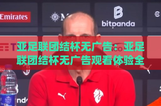亚足联团结杯无广告：亚足联团结杯无广告观看体验全解析，纯净赛事直播(亚足联团结杯无广告)为何成为球迷新宠？🌴线上十大最稳下球站积分榜超清网站新用户免费无延迟