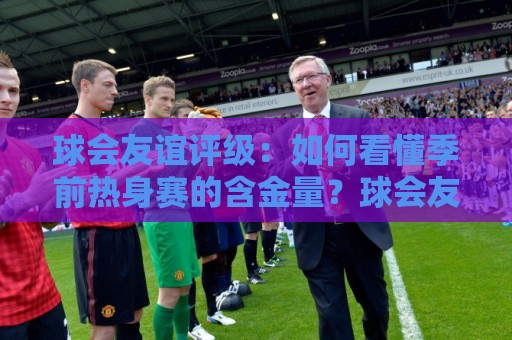球会友谊评级：如何看懂季前热身赛的含金量？球会友谊评级背后的逻辑与实战参考🌴网上热门体球站下盘无需登录对比大礼包导航小球