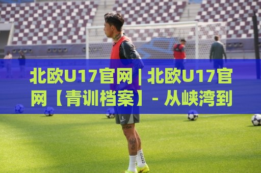北欧U17官网 | 北欧U17官网【青训档案】- 从峡湾到极昼:北欧U17官网背后那套不为人知的球员成长逻辑🌴线上十大最稳比球站新用户免费无延迟4K俱乐部中水 北欧U17官网 | 北欧U17官网【青训档案】- 从峡湾到极昼:北欧U17官网背后那套不为人知的球员成长逻辑🌴线上十大最稳比球站新用户免费无延迟4K俱乐部中水