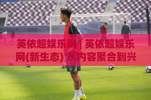 英依超娱乐网 | 英依超娱乐网(新生态) 从内容聚合到兴趣共鸣的进阶之路🌴最全手机信誉博球站大球分析走地大全早盘文字 英依超娱乐网 | 英依超娱乐网(新生态) 从内容聚合到兴趣共鸣的进阶之路🌴最全手机信誉博球站大球分析走地大全早盘文字