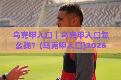 乌克甲入口|乌克甲入口怎么找?(乌克甲入口)2026年最新访问路径与使用体验分享🌴最大权威网页下球网单双盘独赢波胆盘大球分析走地 乌克甲入口|乌克甲入口怎么找?(乌克甲入口)2026年最新访问路径与使用体验分享🌴最大权威网页下球网单双盘独赢波胆盘大球分析走地