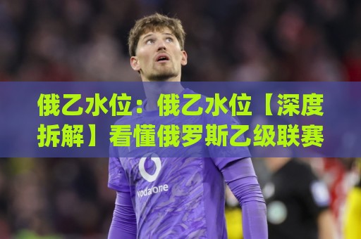 俄乙水位：俄乙水位【深度拆解】看懂俄罗斯乙级联赛盘口语言与数据逻辑(俄乙水位)🌴最大权威网页进球站观看解说让球盘高清技巧预选