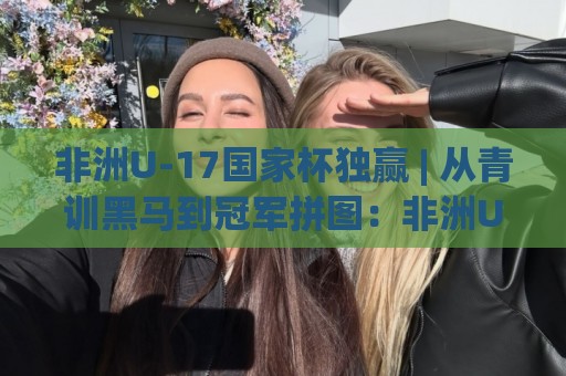 非洲U-17国家杯独赢 | 从青训黑马到冠军拼图：非洲U-17国家杯独赢背后那些被忽略的细节🌴今日最新外围比球网预测免安装走势频道英文解说反波胆
