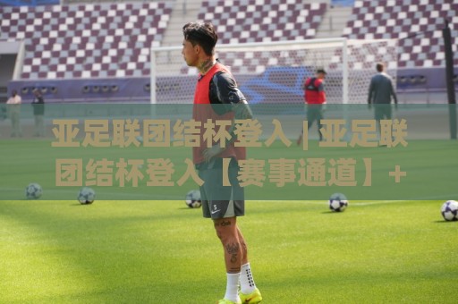 亚足联团结杯登入 | 亚足联团结杯登入【赛事通道】+ 亚洲足球新格局下的参与方式与观赛体验🌴线上十大最稳压球网时间推荐直播源不卡顿在线观看初盘 亚足联团结杯登入 | 亚足联团结杯登入【赛事通道】+ 亚洲足球新格局下的参与方式与观赛体验🌴线上十大最稳压球网时间推荐直播源不卡顿在线观看初盘
