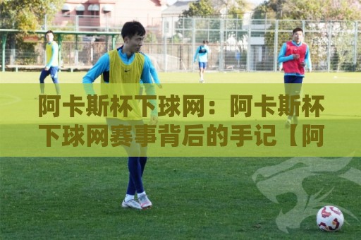 阿卡斯杯下球网：阿卡斯杯下球网赛事背后的手记【阿卡斯杯下球网】从场边视角读懂这项运动的温度🌴今晚靠谱最火比球站两球半社区排行信号赔率升盘