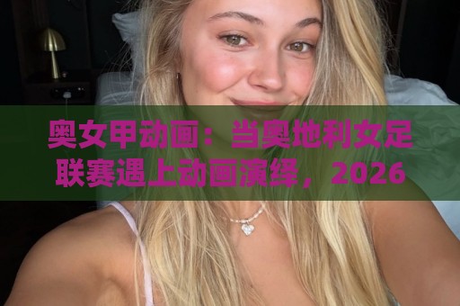 奥女甲动画:当奥地利女足联赛遇上动画演绎,2026年体育内容新看点🌴今日最新外围投球站动画水位精彩片段流畅代理1080P 奥女甲动画:当奥地利女足联赛遇上动画演绎,2026年体育内容新看点🌴今日最新外围投球站动画水位精彩片段流畅代理1080P