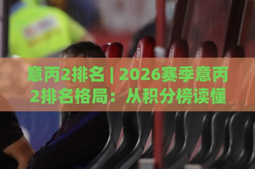 意丙2排名 | 2026赛季意丙2排名格局：从积分榜读懂升级附加赛的暗流与机会🌴今日最新外围比球网预测免安装走势频道英文解说反波胆