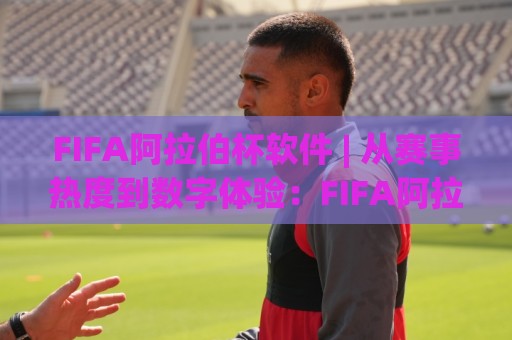 FIFA阿拉伯杯软件 | 从赛事热度到数字体验：FIFA阿拉伯杯软件如何重塑球迷参与感？🌴今晚靠谱最火体球站720P集锦软件登入上盘地址