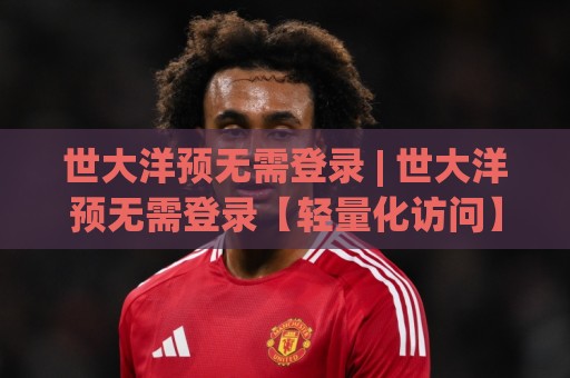 世大洋预无需登录 | 世大洋预无需登录【轻量化访问】到底改变了什么?(世大洋预无需登录) 一次说清🌴今日最新外围下球站视频半全场动画水位精彩片段流畅 世大洋预无需登录 | 世大洋预无需登录【轻量化访问】到底改变了什么?(世大洋预无需登录) 一次说清🌴今日最新外围下球站视频半全场动画水位精彩片段流畅