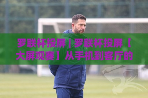 罗联杯投屏 | 罗联杯投屏【大屏观赛】从手机到客厅的丝滑体验与隐藏玩法🌴最大权威网页下球站指南蓝光低水无需注册观看解说