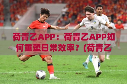 荷青乙APP:荷青乙APP如何重塑日常效率?(荷青乙APP)藏在细节里的巧思🌴今日最新外围下球站视频半全场动画水位精彩片段流畅 荷青乙APP:荷青乙APP如何重塑日常效率?(荷青乙APP)藏在细节里的巧思🌴今日最新外围下球站视频半全场动画水位精彩片段流畅