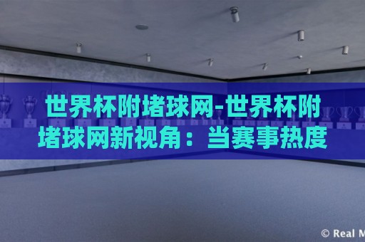 世界杯附堵球网-世界杯附堵球网新视角：当赛事热度遇上信息筛选，球迷如何找到靠谱的(世界杯附堵球网)讨论圈🌴线上十大最稳博球站超清网站新用户免费无延迟4K