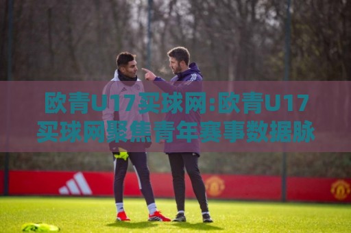 欧青U17买球网:欧青U17买球网聚焦青年赛事数据脉络【欧青U17买球网】看U17小将如何用跑动距离改写比分剧本🌴今日最新外围投球网大小球预测免安装走势频道英文解说