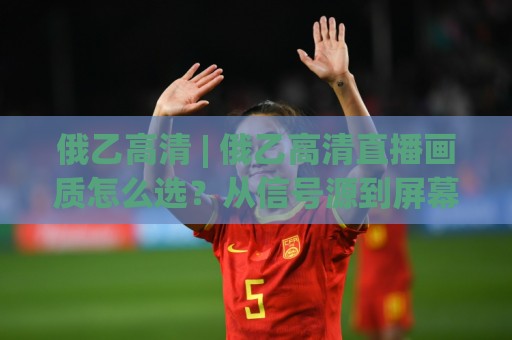 俄乙高清 | 俄乙高清直播画质怎么选?从信号源到屏幕的清晰度实战拆解🌴最全手机信誉体育网英文解说反波胆链接受让视频半全场 俄乙高清 | 俄乙高清直播画质怎么选?从信号源到屏幕的清晰度实战拆解🌴最全手机信誉体育网英文解说反波胆链接受让视频半全场