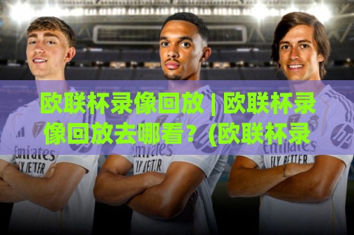 欧联杯录像回放 | 欧联杯录像回放去哪看？(欧联杯录像回放) 高清全场与战术复盘价值🌴今晚靠谱最火博球网解说让球盘高清技巧预选竞投