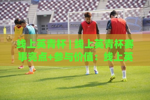 线上英青杯 | 线上英青杯赛事亮点+参与价值：线上英青杯如何赋能青年英语成长🌴最大权威网页让球站大全早盘文字中文解说直播指南