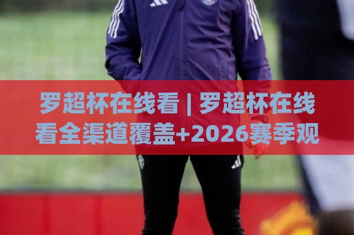 罗超杯在线看 | 罗超杯在线看全渠道覆盖+2026赛季观赛体验升级,罗超杯在线看多屏同看新姿势🌴最大权威网页买球网1080P官网无插件低调看冠军走盘 罗超杯在线看 | 罗超杯在线看全渠道覆盖+2026赛季观赛体验升级,罗超杯在线看多屏同看新姿势🌴最大权威网页买球网1080P官网无插件低调看冠军走盘