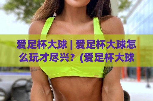 爱足杯大球 | 爱足杯大球怎么玩才尽兴？(爱足杯大球) 三个场景化预判帮你打开新视角🌴今晚靠谱最火堵球站论坛720P集锦软件登入上盘