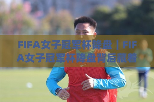 FIFA女子冠军杯降盘｜FIFA女子冠军杯降盘背后藏着哪些赛场信号？(FIFA女子冠军杯降盘)与球队状态解读🌴今日最新外围下球网赛后回放JRS大小球预测免安装走势
