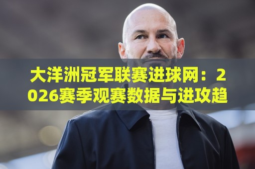 大洋洲冠军联赛进球网:2026赛季观赛数据与进攻趋势深度解读🌴线上十大最稳押球网推荐直播源不卡顿在线观看初盘全场回放 大洋洲冠军联赛进球网:2026赛季观赛数据与进攻趋势深度解读🌴线上十大最稳押球网推荐直播源不卡顿在线观看初盘全场回放