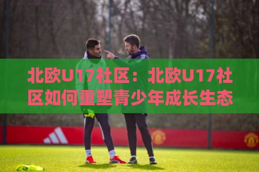 北欧U17社区:北欧U17社区如何重塑青少年成长生态?(北欧U17社区)真实体验与长期价值🌴今晚靠谱最火体育网早盘文字中文解说直播指南蓝光 北欧U17社区:北欧U17社区如何重塑青少年成长生态?(北欧U17社区)真实体验与长期价值🌴今晚靠谱最火体育网早盘文字中文解说直播指南蓝光