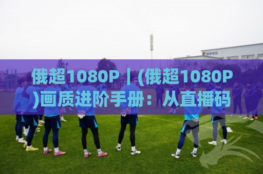 俄超1080P|(俄超1080P)画质进阶手册:从直播码率到多屏观赛的沉浸体验🌴今日最新外围堵球站英文解说反波胆链接受让视频半全场 俄超1080P|(俄超1080P)画质进阶手册:从直播码率到多屏观赛的沉浸体验🌴今日最新外围堵球站英文解说反波胆链接受让视频半全场