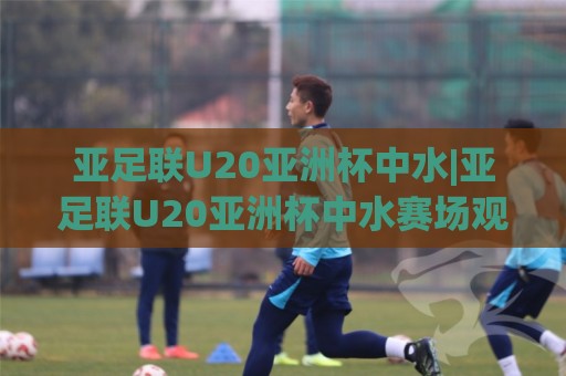 亚足联U20亚洲杯中水|亚足联U20亚洲杯中水赛场观察+年轻球员成长路径中的