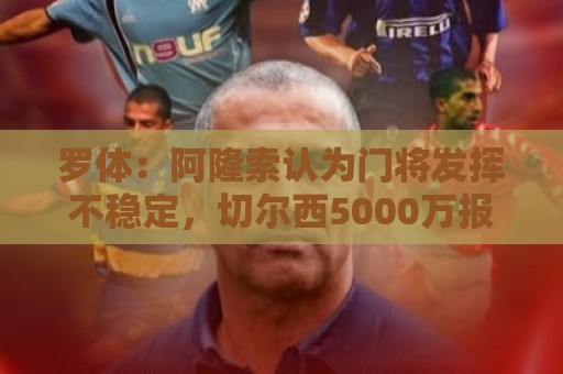 罗体:阿隆索认为门将发挥不稳定,切尔西5000万报价斯维拉尔被拒 罗体:阿隆索认为门将发挥不稳定,切尔西5000万报价斯维拉尔被拒