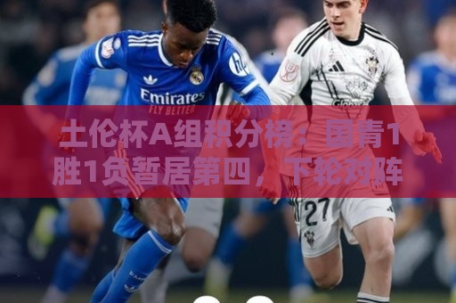土伦杯A组积分榜:国青1胜1负暂居第四,下轮对阵哥伦比亚 土伦杯A组积分榜:国青1胜1负暂居第四,下轮对阵哥伦比亚