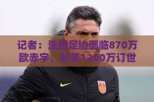 记者:法国足协面临870万欧赤字,却花1200万订世界杯下榻酒店 记者:法国足协面临870万欧赤字,却花1200万订世界杯下榻酒店