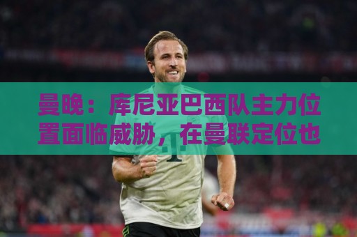 曼晚:库尼亚巴西队主力位置面临威胁,在曼联定位也不明确 曼晚:库尼亚巴西队主力位置面临威胁,在曼联定位也不明确