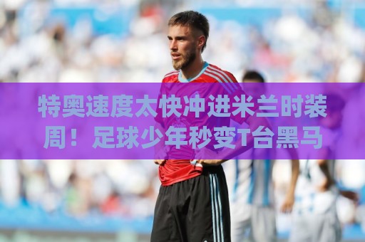 特奥速度太快冲进米兰时装周!足球少年秒变T台黑马?(特奥速度太快冲进米兰时装周) 特奥速度太快冲进米兰时装周!足球少年秒变T台黑马?(特奥速度太快冲进米兰时装周)