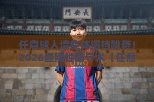 任意球人墙集体捂裆跳舞!2026最魔性防守术【任意球人墙集体捂裆跳舞】 任意球人墙集体捂裆跳舞!2026最魔性防守术【任意球人墙集体捂裆跳舞】