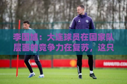 李国旭:大连球员在国家队层面的竞争力在复苏,这只是个开始 李国旭:大连球员在国家队层面的竞争力在复苏,这只是个开始