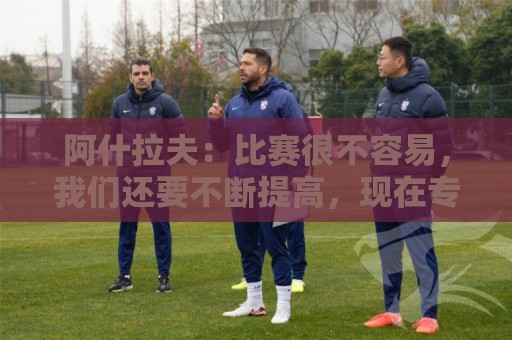 阿什拉夫：比赛很不容易，我们还要不断提高，现在专注于下一场