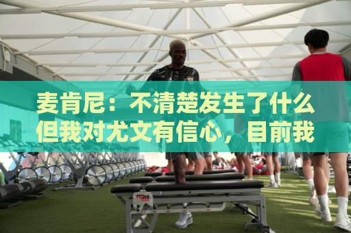麦肯尼:不清楚发生了什么但我对尤文有信心,目前我专注于世界杯 麦肯尼:不清楚发生了什么但我对尤文有信心,目前我专注于世界杯