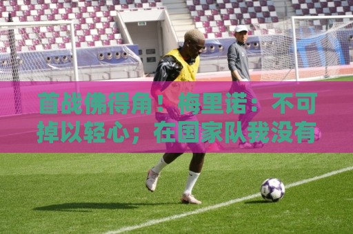 首战佛得角！梅里诺：不可掉以轻心；在国家队我没有训练踢前锋