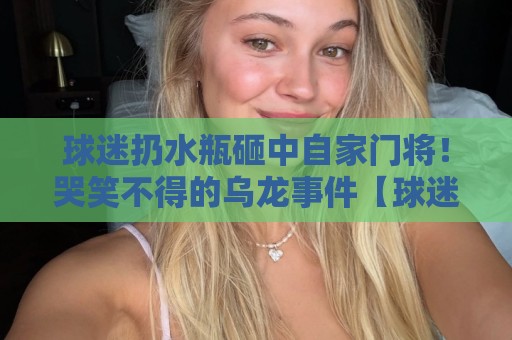 球迷扔水瓶砸中自家门将!哭笑不得的乌龙事件【球迷扔水瓶砸中自家门将】 球迷扔水瓶砸中自家门将!哭笑不得的乌龙事件【球迷扔水瓶砸中自家门将】