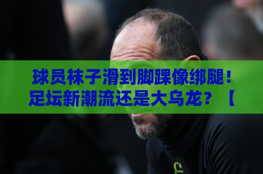 球员袜子滑到脚踝像绑腿!足坛新潮流还是大乌龙?【球员袜子滑到脚踝像绑腿】 球员袜子滑到脚踝像绑腿!足坛新潮流还是大乌龙?【球员袜子滑到脚踝像绑腿】